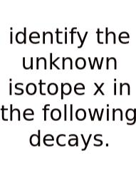 Identify The Unknown Isotope X In The Following Decays.
